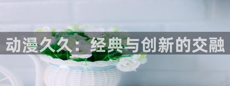 囧次元动漫app正版：动漫久久：经典与创新的交融